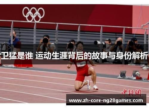 卫猛是谁 运动生涯背后的故事与身份解析 卫猛是谁 运动生涯背后的故事与身份解析