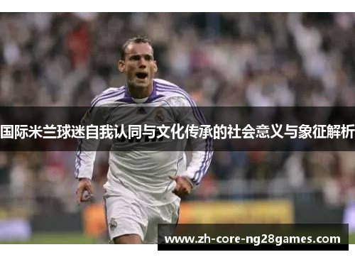 国际米兰球迷自我认同与文化传承的社会意义与象征解析 国际米兰球迷自我认同与文化传承的社会意义与象征解析