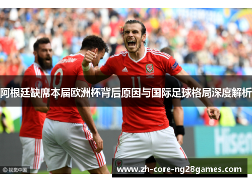 阿根廷缺席本届欧洲杯背后原因与国际足球格局深度解析 阿根廷缺席本届欧洲杯背后原因与国际足球格局深度解析