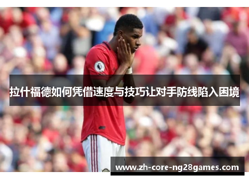 拉什福德如何凭借速度与技巧让对手防线陷入困境 拉什福德如何凭借速度与技巧让对手防线陷入困境