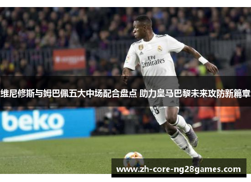 维尼修斯与姆巴佩五大中场配合盘点 助力皇马巴黎未来攻防新篇章 维尼修斯与姆巴佩五大中场配合盘点 助力皇马巴黎未来攻防新篇章