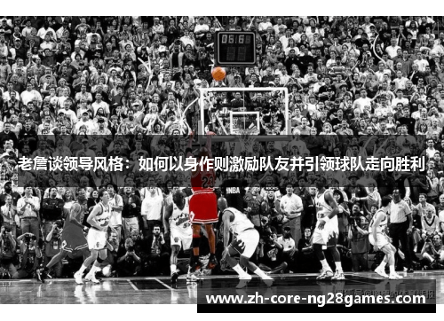 老詹谈领导风格:如何以身作则激励队友并引领球队走向胜利 老詹谈领导风格:如何以身作则激励队友并引领球队走向胜利