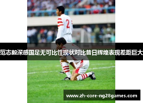 范志毅深感国足无可比性现状对比昔日辉煌表现差距巨大