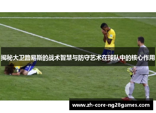揭秘大卫路易斯的战术智慧与防守艺术在球队中的核心作用