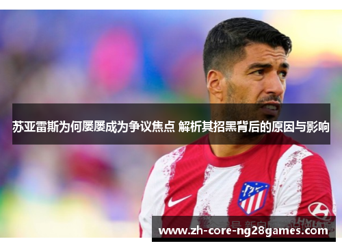 苏亚雷斯为何屡屡成为争议焦点 解析其招黑背后的原因与影响