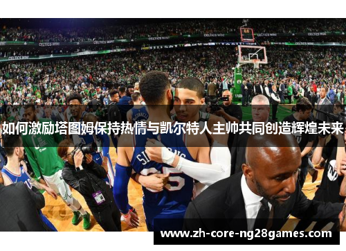 如何激励塔图姆保持热情与凯尔特人主帅共同创造辉煌未来 如何激励塔图姆保持热情与凯尔特人主帅共同创造辉煌未来