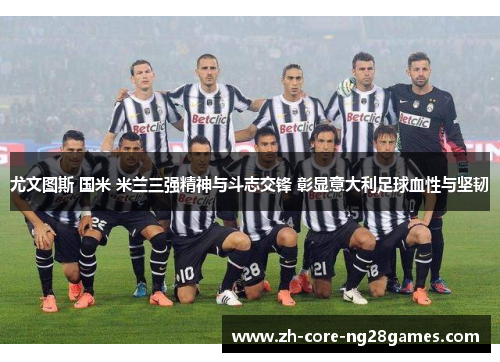 尤文图斯 国米 米兰三强精神与斗志交锋 彰显意大利足球血性与坚韧