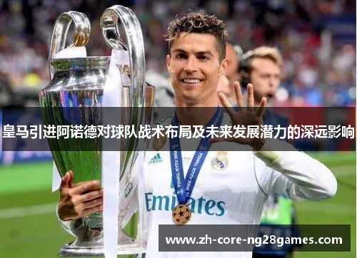 皇马引进阿诺德对球队战术布局及未来发展潜力的深远影响
