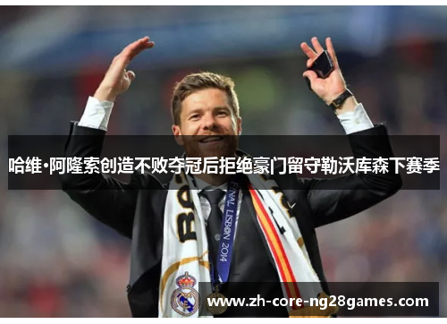 哈维·阿隆索创造不败夺冠后拒绝豪门留守勒沃库森下赛季