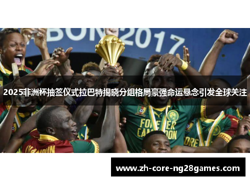 2025非洲杯抽签仪式拉巴特揭晓分组格局豪强命运悬念引发全球关注