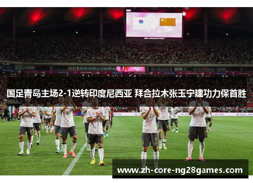 国足青岛主场2-1逆转印度尼西亚 拜合拉木张玉宁建功力保首胜 国足青岛主场2-1逆转印度尼西亚 拜合拉木张玉宁建功力保首胜
