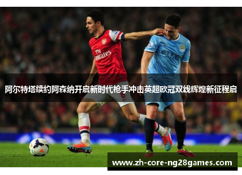 阿尔特塔续约阿森纳开启新时代枪手冲击英超欧冠双线辉煌新征程启 阿尔特塔续约阿森纳开启新时代枪手冲击英超欧冠双线辉煌新征程启